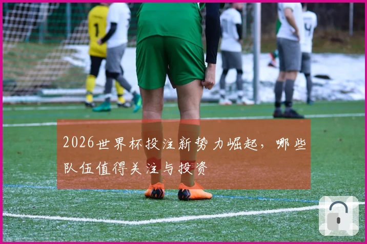 2026世界杯投注新势力崛起，哪些队伍值得关注与投资