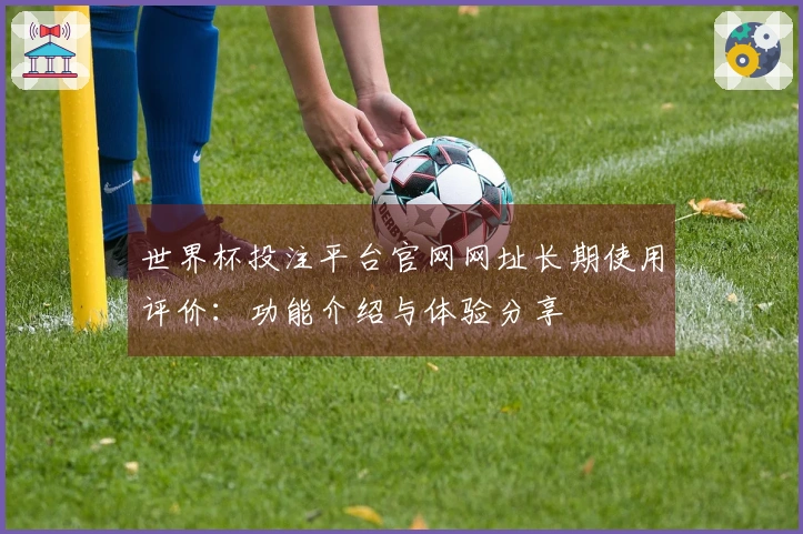 世界杯投注平台官网网址长期使用评价:功能介绍与体验分享